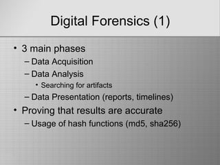 Digital Forensics (1)
• 3 main phases
– Data Acquisition
– Data Analysis
• Searching for artifacts
– Data Presentation (reports, timelines)
• Proving that results are accurate
– Usage of hash functions (md5, sha256)
 