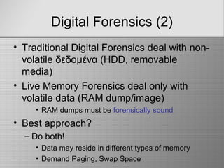 Digital Forensics (2)
• Traditional Digital Forensics deal with non-
volatile δεδομένα (HDD, removable
media)
• Live Memory Forensics deal only with
volatile data (RAM dump/image)
• RAM dumps must be forensically sound
• Best approach?
– Do both!
• Data may reside in different types of memory
• Demand Paging, Swap Space
 