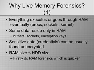 Why Live Memory Forensics?
(1)
• Everything executes or goes through RAM
eventually (procs, sockets, kernel)
• Some data reside only in RAM
– buffers, sockets, encryption keys
• Sensitive data (credentials) can be usually
found unencrypted
• RAM.size < HDD.size
– Firstly do RAM forensics which is quicker
 
