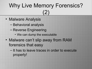 Why Live Memory Forensics?
(2)
• Malware Analysis
– Behavioral analysis
– Reverse Engineering
• We can dump the executable
• Malware can’t slip away from RAM
forensics that easy
– It has to leave traces in order to execute
properly!
 