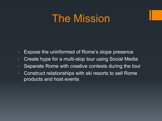 The Mission

-   Expose the uninformed of Rome’s slope presence
-   Create hype for a multi-stop tour using Social Media
-   Separate Rome with creative contests during the tour
-   Construct relationships with ski resorts to sell Rome
    products and host events
 