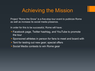 Achieving the Mission
Project “Rome the Snow” is a five-stop tour event to publicize Rome
as well as increase its social media presence.

In order for this to be successful, Rome will have:
 Facebook page, Twitter hashtag, and YouTube to promote
  the tour
 Sponsored athletes in person for fans to meet and board with
 Tent for testing out new gear; special offers
 Social Media contests to win Rome gear
 