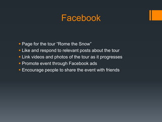 Facebook

 Page for the tour “Rome the Snow”
 Like and respond to relevant posts about the tour
 Link videos and photos of the tour as it progresses
 Promote event through Facebook ads
 Encourage people to share the event with friends
 