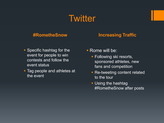Twitter
     #RometheSnow                   Increasing Traffic


 Specific hashtag for the      Rome will be:
  event for people to win         Following ski resorts,
  contests and follow the          sponsored athletes, new
  event status                     fans and competition
 Tag people and athletes at      Re-tweeting content related
  the event                        to the tour
                                  Using the hashtag
                                   #RometheSnow after posts
 