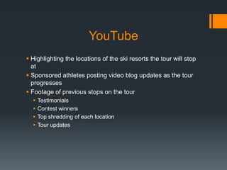 YouTube
 Highlighting the locations of the ski resorts the tour will stop
  at
 Sponsored athletes posting video blog updates as the tour
  progresses
 Footage of previous stops on the tour
     Testimonials
     Contest winners
     Top shredding of each location
     Tour updates
 