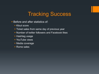 Tracking Success
 Before and after statistics of:
     Klout score
     Ticket sales from same day of previous year
     Number of twitter followers and Facebook likes
     Hashtag usage
     YouTube views
     Media coverage
     Rome sales
 