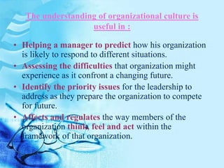 The understanding of organizational culture is
useful in :
• Helping a manager to predict how his organization
is likely to respond to different situations.
• Assessing the difficulties that organization might
experience as it confront a changing future.
• Identify the priority issues for the leadership to
address as they prepare the organization to compete
for future.
• Affects and regulates the way members of the
organization think, feel and act within the
framework of that organization.
 