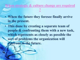 When strategic & culture change are required
?
• When the future they foresee finally arrive
in the present.
• This done by creating a separate team of
people & confronting them with a new task,
which represents as closely as possible the
sort of problems the organization will
confront in the future.
 