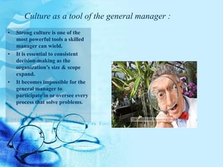• Strong culture is one of the
most powerful tools a skilled
manager can wield.
• It is essential to consistent
decision-making as the
organization’s size & scope
expand.
• It becomes impossible for the
general manager to
participate in or oversee every
process that solve problems.
Culture as a tool of the general manager :
 