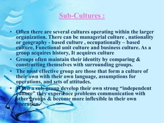 Sub-Cultures :
• Often there are several cultures operating within the larger
organization. There can be managerial culture , nationality
or geography - based culture , occupationally – based
culture, Functional unit culture and business culture. As a
group acquires history, It acquires culture
• Groups often maintain their identity by comparing &
constructing themselves with surrounding groups.
• The most effective group are those that form a culture of
their own with their own language, assumptions for
operations, and sets of attitudes.
• When a sub-group develop their own strong “independent
culture” they experience problems communication with
other groups & become more inflexible in their own
operation.
 