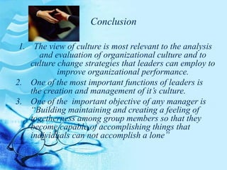 Conclusion
1. The view of culture is most relevant to the analysis
and evaluation of organizational culture and to
culture change strategies that leaders can employ to
improve organizational performance.
2. One of the most important functions of leaders is
the creation and management of it’s culture.
3. One of the important objective of any manager is
“Building maintaining and creating a feeling of
togetherness among group members so that they
become capable of accomplishing things that
individuals can not accomplish a lone”
 