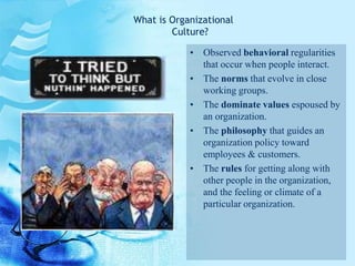 • Observed behavioral regularities
that occur when people interact.
• The norms that evolve in close
working groups.
• The dominate values espoused by
an organization.
• The philosophy that guides an
organization policy toward
employees & customers.
• The rules for getting along with
other people in the organization,
and the feeling or climate of a
particular organization.
What is Organizational
Culture?
 