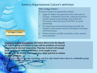 A pattern of basic assumptions (Invented, discovered, developed)
by a given group as it learns to cope with its problems of external
adaptation & internal integration. That has worked well enough
to be considered valid and therefore, to be taught to new
members as the correct way to perceive, think and feel in relation
to those problems.
A learned result of a group experience and it is only found where there is a definable group
with a significant history of togetherness.
Who is Edgar Schein ?
Foremost scholars of organization culture.
• Edgar H. Schein was educated at the University of
Chicago , at Stanford University, where he received a
master's degree in psychology; and at Harvard
University, where he received his Ph.D. in social
psychology.
• Dr. Schein has received many honors recently the
Lifetime Achievement Award in Workplace Learning
and Performance
• Schein has been a prolific researcher, writer, teacher,
and consultant.
Schein’s Organizational Culture’s definition
Dr. Edgar H. Schein
 