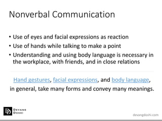 devangdoshi.com
Nonverbal Communication
• Use of eyes and facial expressions as reaction
• Use of hands while talking to make a point
• Understanding and using body language is necessary in
the workplace, with friends, and in close relations
Hand gestures, facial expressions, and body language,
in general, take many forms and convey many meanings.
 