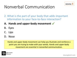devangdoshi.com
Nonverbal Communication
Activity B
2. What is the part of your body that adds important
information to your face-to-face interaction?
A. Hands and upper-body movement
B. Eyes
C. Lips
D. Nose
Hands and upper-body movement can help you illustrate and reinforce a
point you are trying to make with your words. Hands and upper-body
movement are essential in nonverbal communication.

 
