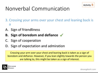 devangdoshi.com
Nonverbal Communication
Activity B
3. Crossing your arms over your chest and leaning back is
a
A. Sign of friendliness
B. Sign of boredom and defiance
C. Sign of cooperation
D. Sign of expectation and admiration
Crossing your arm over your chest and leaning back is taken as a sign of
boredom and defiance. However, if you lean slightly towards the person you
are talking to, this might be taken as a sign of interest.

 