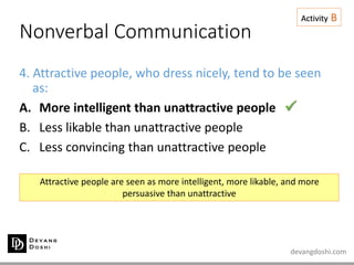 devangdoshi.com
Nonverbal Communication
Activity B
4. Attractive people, who dress nicely, tend to be seen
as:
A. More intelligent than unattractive people
B. Less likable than unattractive people
C. Less convincing than unattractive people
Attractive people are seen as more intelligent, more likable, and more
persuasive than unattractive

 