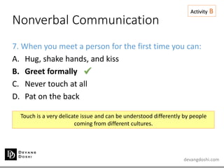 devangdoshi.com
Nonverbal Communication
Activity B
7. When you meet a person for the first time you can:
A. Hug, shake hands, and kiss
B. Greet formally
C. Never touch at all
D. Pat on the back
Touch is a very delicate issue and can be understood differently by people
coming from different cultures.

 