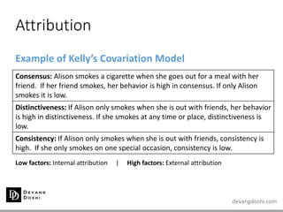 devangdoshi.com
Attribution
Example of Kelly’s Covariation Model
Low factors: Internal attribution | High factors: External attribution
Consensus: Alison smokes a cigarette when she goes out for a meal with her
friend. If her friend smokes, her behavior is high in consensus. If only Alison
smokes it is low.
Distinctiveness: If Alison only smokes when she is out with friends, her behavior
is high in distinctiveness. If she smokes at any time or place, distinctiveness is
low.
Consistency: If Alison only smokes when she is out with friends, consistency is
high. If she only smokes on one special occasion, consistency is low.
 