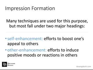 devangdoshi.com
Impression Formation
Many techniques are used for this purpose,
but most fall under two major headings:
•self-enhancement: efforts to boost one’s
appeal to others
•other-enhancement: efforts to induce
positive moods or reactions in others
 