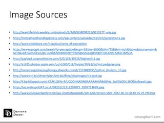 devangdoshi.com
Image Sources
• http://searchfedrick.weebly.com/uploads/3/8/0/9/38098211/9219177_orig.jpg
• http://mentalhealthandhappiness.com/wp-content/uploads/2014/07/perception1.jpg
• http://www.slideshare.net/iclaudius/verbs-of-perception
• https://www.google.com/search?q=perception&espv=2&biw=1600&bih=775&tbm=isch&tbo=u&source=univ&
sa=X&ved=0ahUKEwjUgO-DoLbKAhXBXR4KHY99DRgQsAQIaQ#imgrc=sRC6NhFAXhZFcM%3A
• http://payload.cargocollective.com/1/0/128/30526/leighwells1.jpg
• http://a1925.phobos.apple.com/us/r1000/018/Purple/39/61/5d/mzl.pxdjgvae.png
• http://mercercognitivepsychology.pbworks.com/f/1353889995/optical_illusions_15.jpg
• http://www.vth.biz/driver/sites/vth.biz/files/blogimages/trickold.jpg
• http://4.bp.blogspot.com/-CZAYLQXYy-4/UQDGHNAlXNI/AAAAAAAABd0/rig_SoVDaO0/s1600/cafewall.jpgs
• https://up.metropol247.co.uk/082011/1312299875_2099753669.jpeg
• http://www.onesweetwriter.com/wp-content/uploads/2012/06/Screen-Shot-2012-06-10-at-10.05.29-PM.png
 