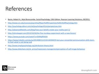 devangdoshi.com
References
• Baron, Robert A., Nyla Branscombe. Social Psychology, 13th Edition. Pearson Learning Solutions, 09/2011.
• http://www.ccis.edu/courses/psyc101a/Major%20Perspectives%20in%20Psychology.htm
• http://psychology.about.com/od/psychology101/a/perspectives.htm
• http://advancedlifeskills.com/blog/how-your-beliefs-create-your-reality-part-1/
• http://johnstepper.com/2013/10/26/the-five-monkeys-experiment-with-a-new-lesson/
• https://www.youtube.com/watch?v=0344qRfAOtA
• https://www.linkedin.com/pulse/20140825115534-60304459-test-your-nonverbal-communication-skills-learn-
to-hear-what-is-not-being-said
• http://www.simplypsychology.org/attribution-theory.html
• http://www.slideshare.net/sk_prince/impression-managementperception-of-self-image-behaviour
 