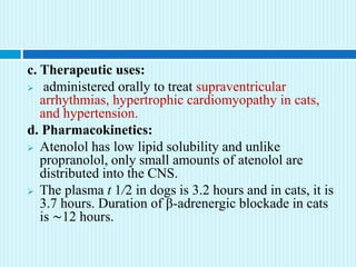 c. Therapeutic uses:
 administered orally to treat supraventricular
arrhythmias, hypertrophic cardiomyopathy in cats,
and hypertension.
d. Pharmacokinetics:
 Atenolol has low lipid solubility and unlike
propranolol, only small amounts of atenolol are
distributed into the CNS.
 The plasma t 1/2 in dogs is 3.2 hours and in cats, it is
3.7 hours. Duration of β-adrenergic blockade in cats
is ∼12 hours.
 