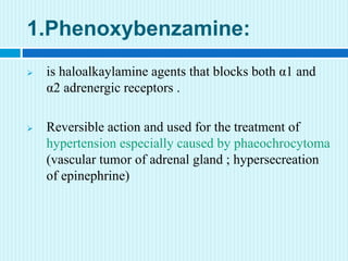 1.Phenoxybenzamine:
 is haloalkaylamine agents that blocks both α1 and
α2 adrenergic receptors .
 Reversible action and used for the treatment of
hypertension especially caused by phaeochrocytoma
(vascular tumor of adrenal gland ; hypersecreation
of epinephrine)
 