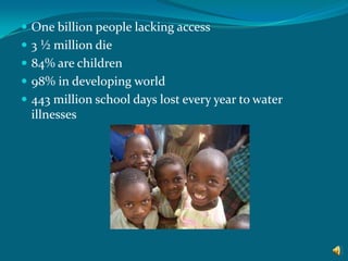 One billion people lacking access 3 ½ million die 84% are children 98% in developing world 443 million school days lost every year to water illnesses  