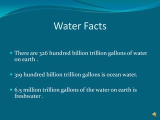 Water FactsThere are 326 hundred billion trillion gallons of water on earth .319 hundred billion trillion gallons is ocean water.6.5 million trillion gallons of the water on earth is freshwater .