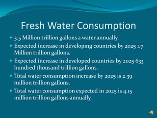 Fresh Water Consumption 3.5 Million trillion gallons a water annually.Expected increase in developing countries by 2025 1.7 Million trillion gallons.  Expected increase in developed countries by 2025 633 hundred thousand trillion gallons. Total water consumption increase by 2025 is 2.39 million trillion gallons.Total water consumption expected in 2025 is 4.15 million trillion gallons annually. 