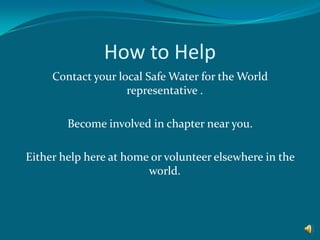 How to HelpContact your local Safe Water for the World representative .Become involved in chapter near you.Either help here at home or volunteer elsewhere in the world. 