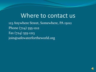 Where to contact us 	123 Anywhere Street, Somewhere, PA 15012 	Phone (724) 555-1212 	Fax (724) 555-1213 	join@safewaterfortheworld.org