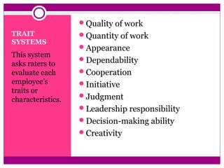TRAIT
SYSTEMS
This system
asks raters to
evaluate each
employee’s
traits or
characteristics.
Quality of work
Quantity of work
Appearance
Dependability
Cooperation
Initiative
Judgment
Leadership responsibility
Decision-making ability
Creativity
 