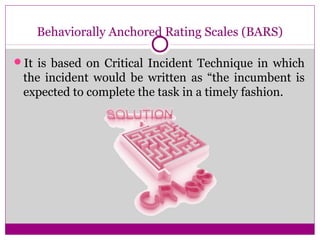 Behaviorally Anchored Rating Scales (BARS)
It is based on Critical Incident Technique in which
the incident would be written as “the incumbent is
expected to complete the task in a timely fashion.
 