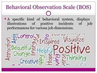 Behavioral Observation Scale (BOS)
A specific kind of behavioral system, displays
illustrations of positive incidents of job
performances for various job dimensions.
 