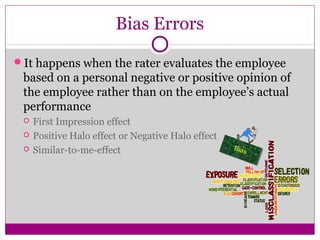 Bias Errors
It happens when the rater evaluates the employee
based on a personal negative or positive opinion of
the employee rather than on the employee’s actual
performance
 First Impression effect
 Positive Halo effect or Negative Halo effect
 Similar-to-me-effect
 