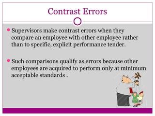 Contrast Errors
Supervisors make contrast errors when they
compare an employee with other employee rather
than to specific, explicit performance tender.
Such comparisons qualify as errors because other
employees are acquired to perform only at minimum
acceptable standards .
 