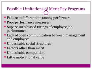 Possible Limitations of Merit Pay Programs
Failure to differentiate among performers
Poor performance measures
Supervisor’s biased ratings of employee job
performance
Lack of open communication between management
and employees
Undesirable social structures
Factors other than merit
Undesirable competition
Little motivational value
 