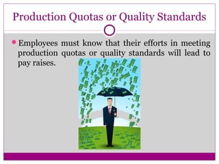 Production Quotas or Quality Standards
Employees must know that their efforts in meeting
production quotas or quality standards will lead to
pay raises.
 