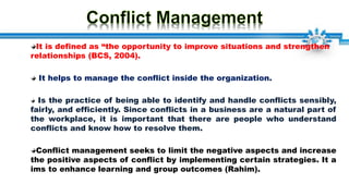 It is defined as “the opportunity to improve situations and strengthen
relationships (BCS, 2004).
It helps to manage the conflict inside the organization.
Is the practice of being able to identify and handle conflicts sensibly,
fairly, and efficiently. Since conflicts in a business are a natural part of
the workplace, it is important that there are people who understand
conflicts and know how to resolve them.
Conflict management seeks to limit the negative aspects and increase
the positive aspects of conflict by implementing certain strategies. It a
ims to enhance learning and group outcomes (Rahim).
 