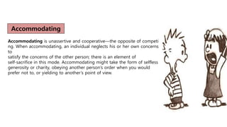Accommodating
Accommodating is unassertive and cooperative—the opposite of competi
ng. When accommodating, an individual neglects his or her own concerns
to
satisfy the concerns of the other person; there is an element of
self-sacrifice in this mode. Accommodating might take the form of selfless
generosity or charity, obeying another person’s order when you would
prefer not to, or yielding to another’s point of view.
 