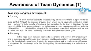 Awareness of Team Dynamics (T)
Four stages of group development:
Forming
Each team member desires to be accepted by others and will tend to agree readily to
avoid conflict. Although the manager of such a team almost has no issue with conflict, it is impor
tant for him/ her to be mindful of creating a firm foundation for the team in this stage. The ma
nager should facilitate team members to get to know one another, develop mutual trust and esta
blish positive relationships. It is crucial for the manager to establish and communicate exp
ectations, and assist the team to identify similarities and agree on common goals.
Storming
In this stage, team members open up to one another and confront differences in opini
ons. In expressing such differences, team members would develop skills in communication, which
sets the foundation for good team dynamics. As team members seek to resolve these differences,
it is important for the manager to be directive in guiding the decision-making in a professional m
anner.
 