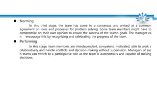 Norming
In this third stage, the team has come to a consensus and arrived at a common
agreement on roles and processes for problem solving. Some team members might have to
compromise on their own opinion to ensure the success of the team's goals. The manager ca
n encourage this by recognizing and celebrating the progress of the team.
Performing
In this stage, team members are interdependent, competent, motivated, able to work c
ollaboratively and handle conflicts and decision-making without supervision. Managers of suc
h teams can switch to a participative role as the team is autonomous and capable of making
decisions.
 