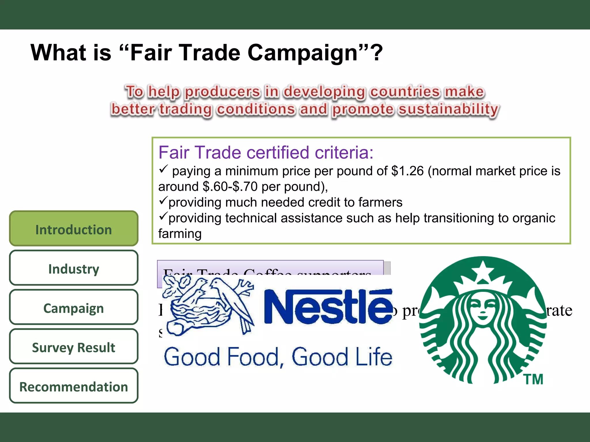What is “Fair Trade Campaign”? Fair Trade Coffee supporters  Fair Trade certified criteria: paying a minimum price per pound of $1.26 (normal market price is around $.60-$.70 per pound),  providing much needed credit to farmers providing technical assistance such as help transitioning to organic farming Fair Trade campaigns are used to promote their corporate social responsibility image Campaign Survey Result Recommendation Industry Introduction 