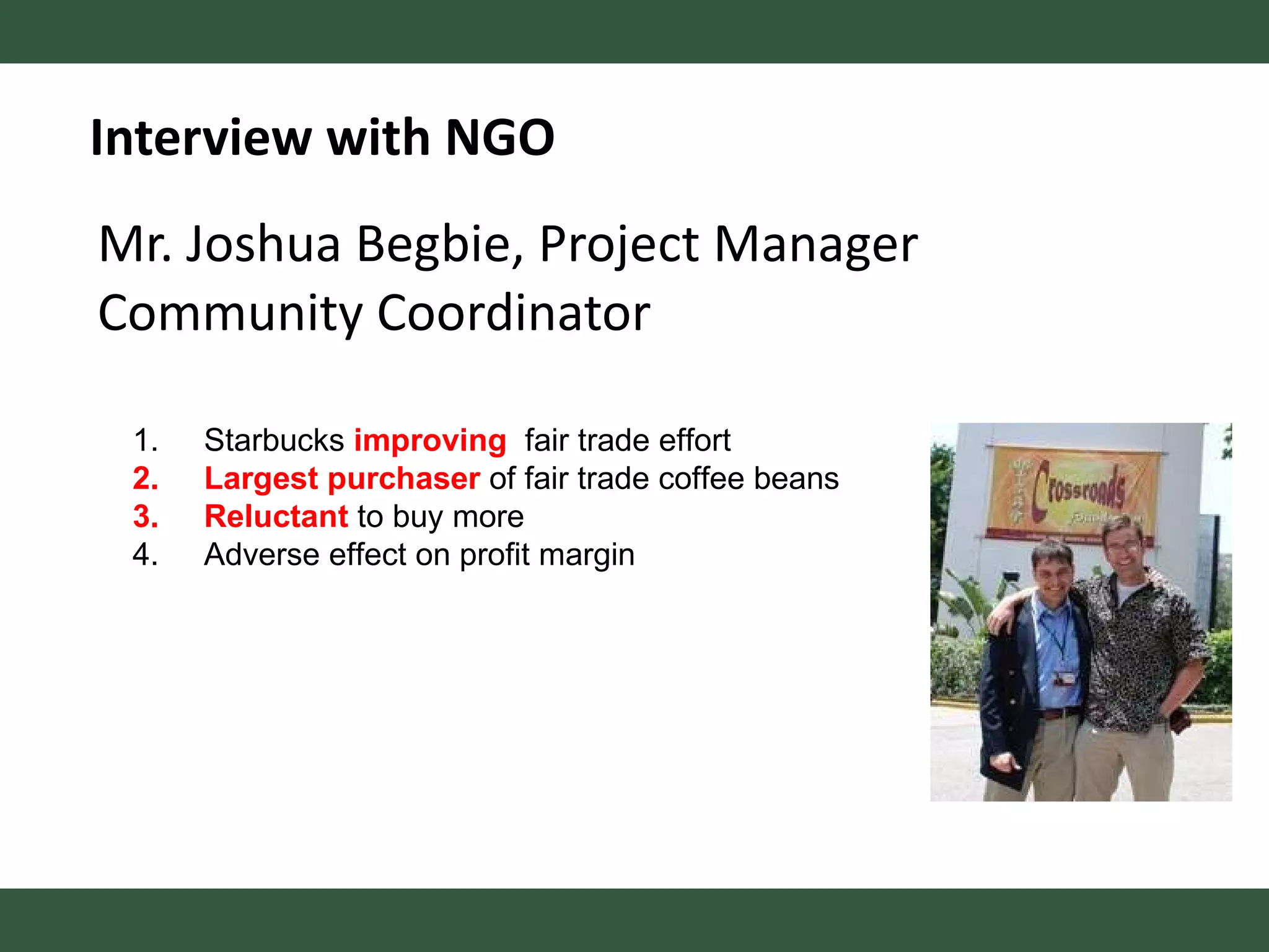 Mr. Joshua Begbie, Project Manager Community Coordinator Interview with NGO Starbucks  improving   fair trade effort Largest purchaser  of fair trade coffee beans Reluctant  to buy more Adverse effect on profit margin 