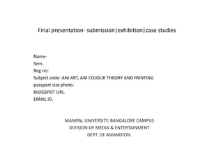 Final presentation- submission|exhibition|case studies
Name-
Sem.
Reg no:
Subject code: ANI ART, ANI COLOUR THEORY AND PAINTING
passport size photo-
BLOGSPOT URL.
EMAIL ID.
MANIPAL UNIVERSITY, BANGALORE CAMPUS
DIVISION OF MEDIA & ENTERTAINMENT
DEPT. OF ANIMATION.
 