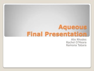 Aqueous
Final Presentation
Alix Rhodes
Rachel O’Meara
Ramona Tabara
 