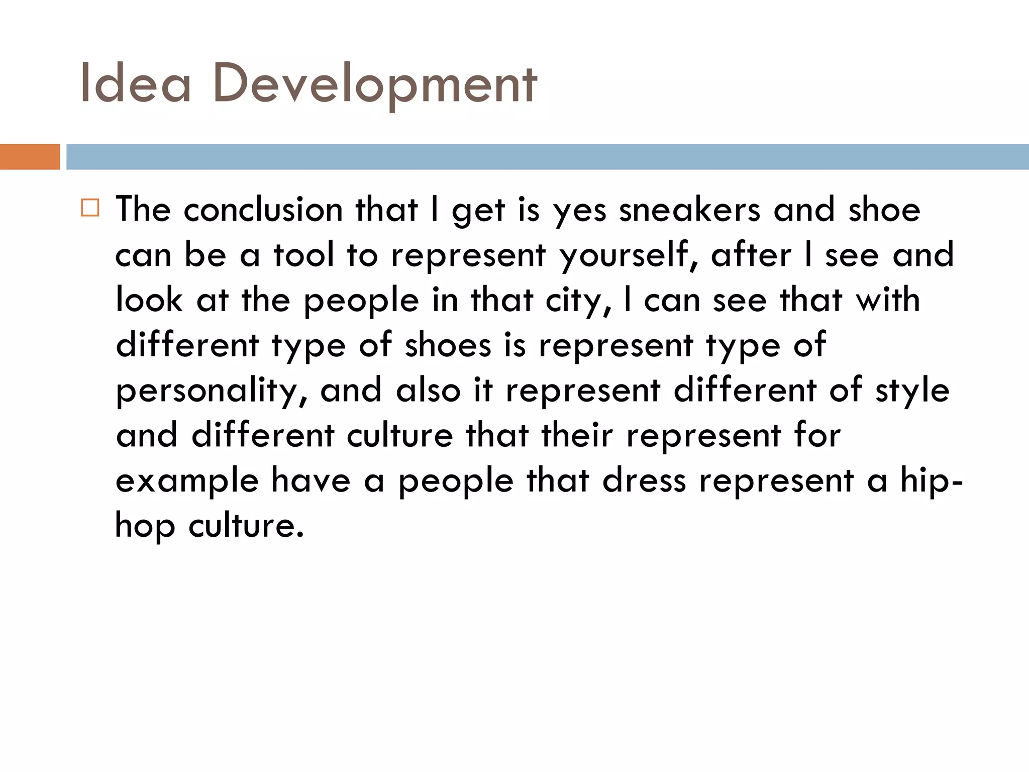 Idea Development The conclusion that I get is yes sneakers and shoe can be a tool to represent yourself, after I see and look at the people in that city, I can see that with different type of shoes is represent type of personality, and also it represent different of style and different culture that their represent for example have a people that dress represent a hip-hop culture. 