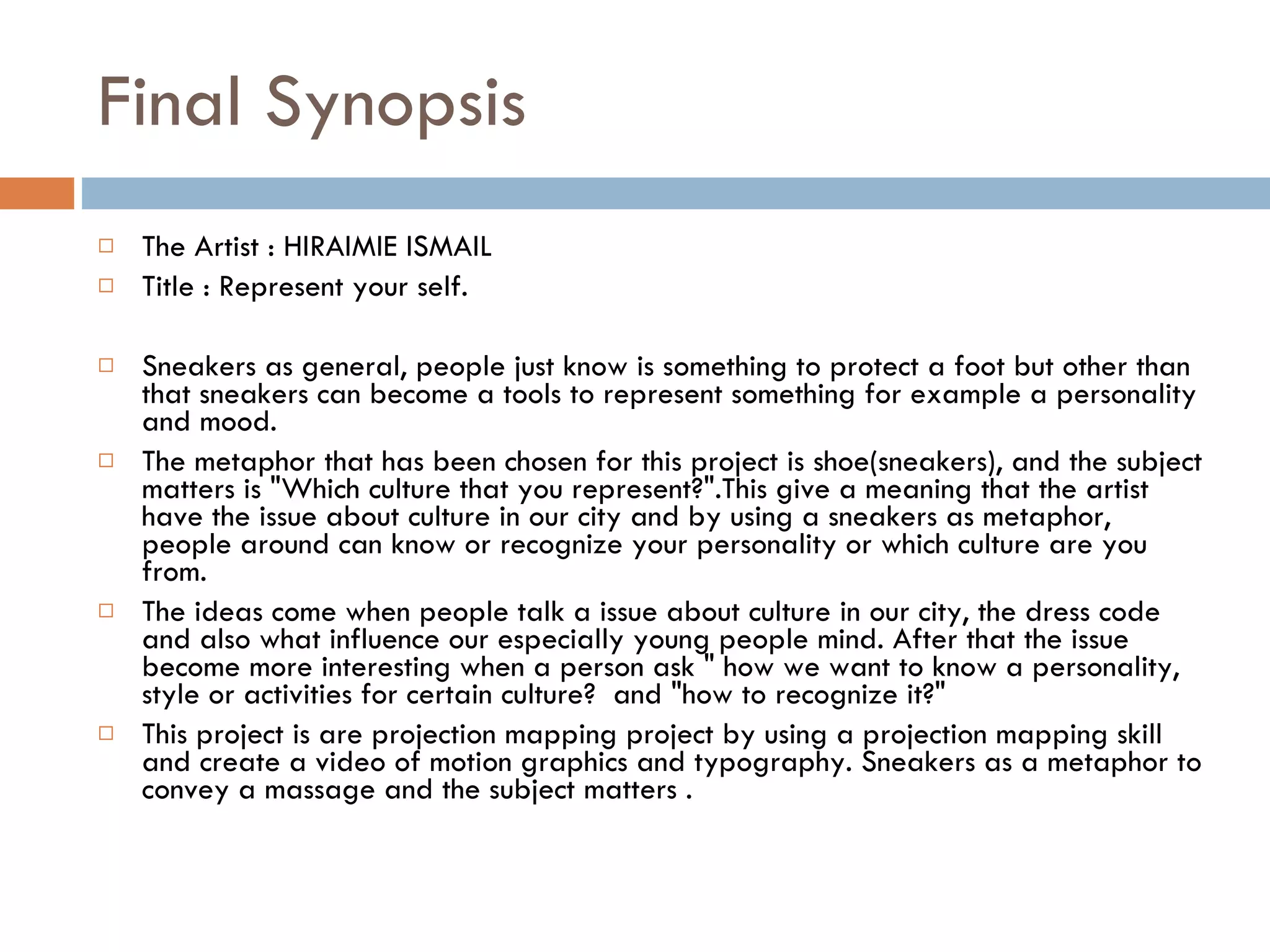 Final Synopsis The Artist : HIRAIMIE ISMAIL Title : Represent your self. Sneakers as general, people just know is something to protect a foot but other than that sneakers can become a tools to represent something for example a personality and mood. The metaphor that has been chosen for this project is shoe(sneakers), and the subject matters is "Which culture that you represent?".This give a meaning that the artist have the issue about culture in our city and by using a sneakers as metaphor, people around can know or recognize your personality or which culture are you from. The ideas come when people talk a issue about culture in our city, the dress code and also what influence our especially young people mind. After that the issue become more interesting when a person ask " how we want to know a personality, style or activities for certain culture?  and "how to recognize it?"  This project is are projection mapping project by using a projection mapping skill and create a video of motion graphics and typography. Sneakers as a metaphor to convey a massage and the subject matters . 